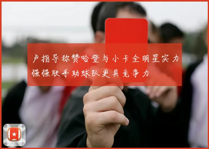 卢指导称赞哈登与小卡全明星实力强强联手助球队更具竞争力