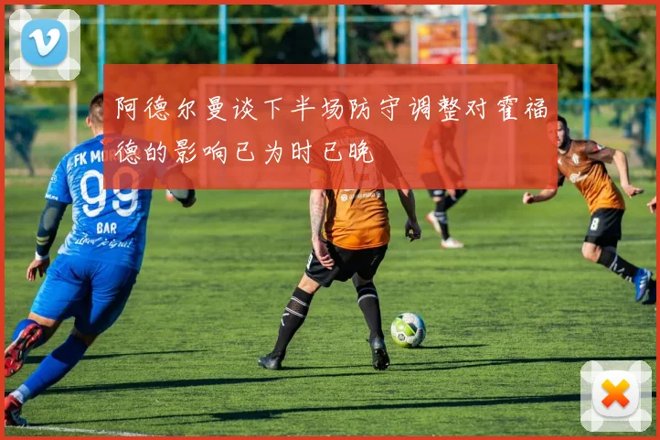 阿德尔曼谈下半场防守调整对霍福德的影响已为时已晚