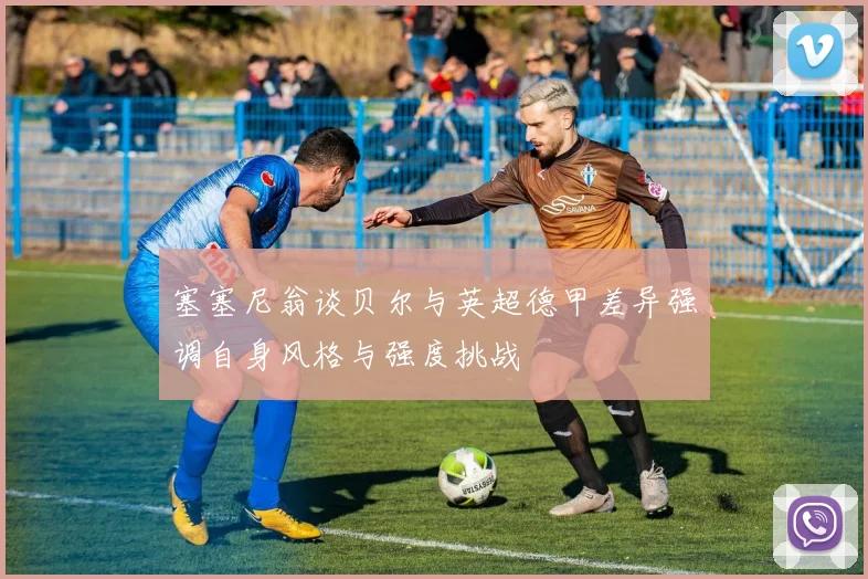 塞塞尼翁谈贝尔与英超德甲差异强调自身风格与强度挑战