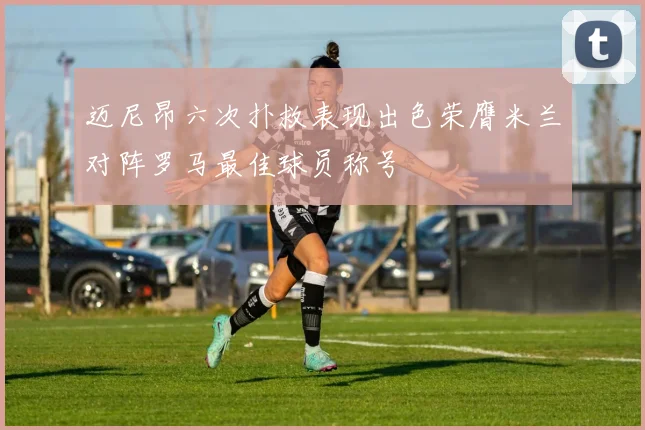 迈尼昂六次扑救表现出色荣膺米兰对阵罗马最佳球员称号