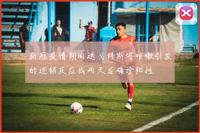 新冠疫情期间迭戈科斯塔咳嗽引发的连锁反应我两天后确诊阳性