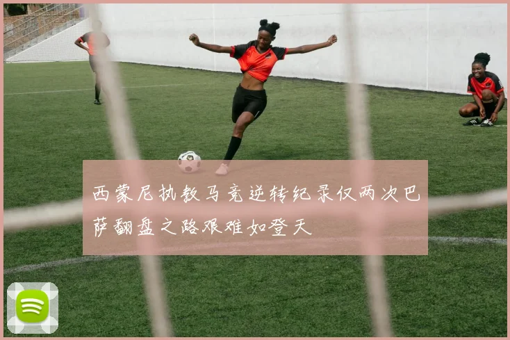 西蒙尼执教马竞逆转纪录仅两次巴萨翻盘之路艰难如登天