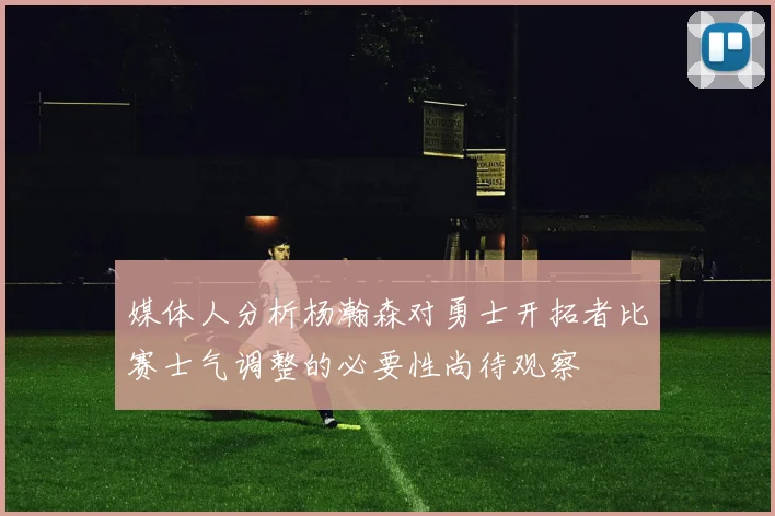 媒体人分析杨瀚森对勇士开拓者比赛士气调整的必要性尚待观察