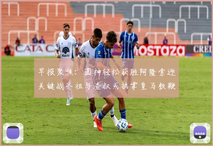 早报聚焦：圆神轻松获胜阿隆索迎关键战齐祖与渣叔或执掌皇马教鞭