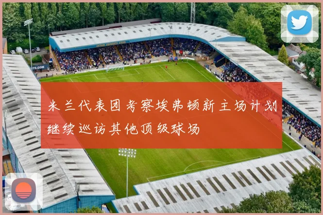 米兰代表团考察埃弗顿新主场计划继续巡访其他顶级球场