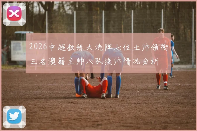 2026中超教练大洗牌七位土帅领衔三名澳籍主帅八队换帅情况分析