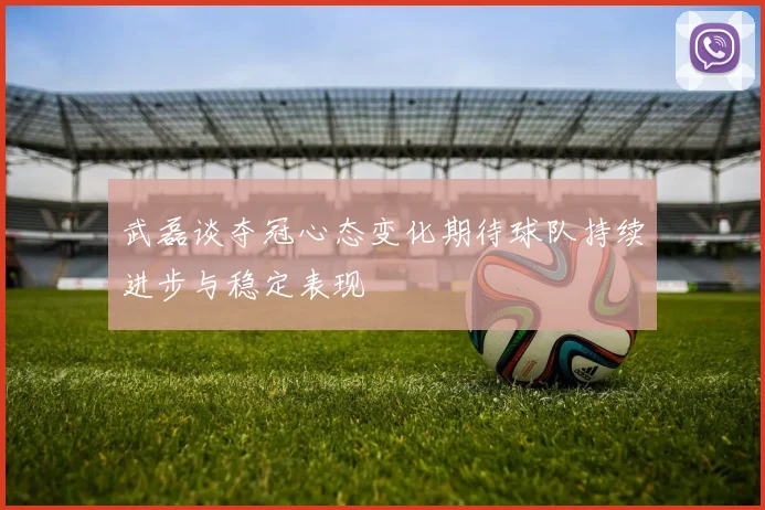 武磊谈夺冠心态变化期待球队持续进步与稳定表现