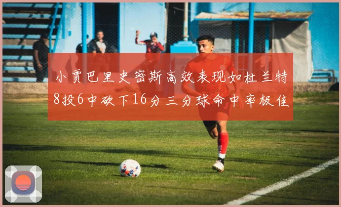 小贾巴里史密斯高效表现如杜兰特8投6中砍下16分三分球命中率极佳