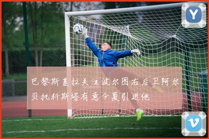 巴黎斯基拉关注波尔图右后卫阿尔贝托科斯塔有意今夏引进他