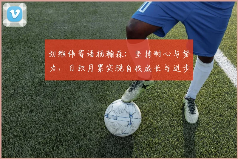 刘维伟寄语杨瀚森：坚持耐心与努力，日积月累实现自我成长与进步