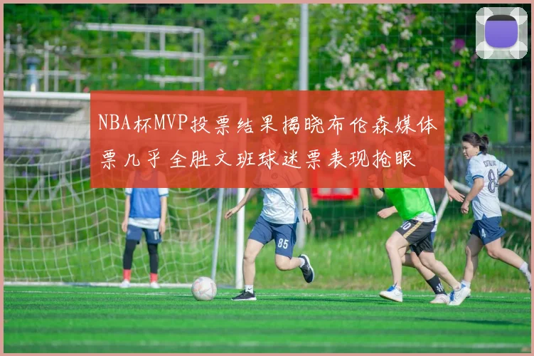 NBA杯MVP投票结果揭晓布伦森媒体票几乎全胜文班球迷票表现抢眼