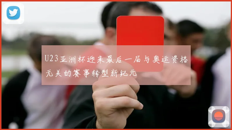 U23亚洲杯迎来最后一届与奥运资格无关的赛事转型新纪元