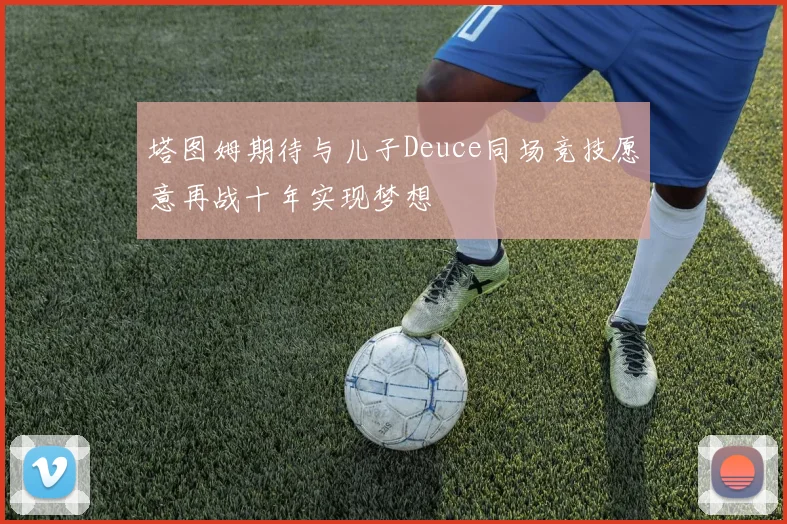 塔图姆期待与儿子Deuce同场竞技愿意再战十年实现梦想
