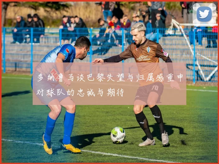 多纳鲁马谈巴黎失望与归属感重申对球队的忠诚与期待