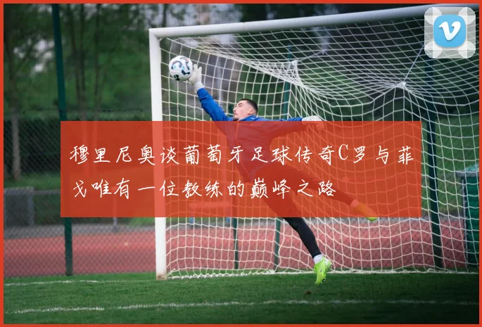 穆里尼奥谈葡萄牙足球传奇C罗与菲戈唯有一位教练的巅峰之路