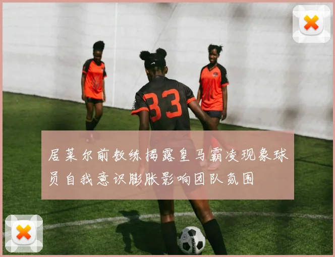 居莱尔前教练揭露皇马霸凌现象球员自我意识膨胀影响团队氛围