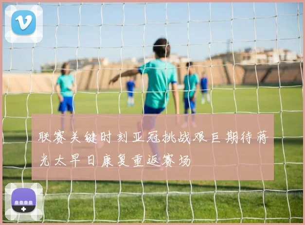 联赛关键时刻亚冠挑战艰巨期待蒋光太早日康复重返赛场