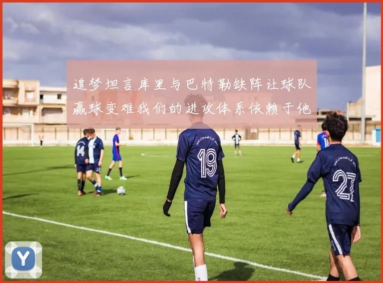 追梦坦言库里与巴特勒缺阵让球队赢球变难我们的进攻体系依赖于他们的发挥