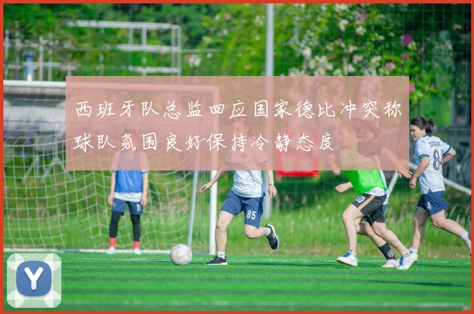 西班牙队总监回应国家德比冲突称球队氛围良好保持冷静态度