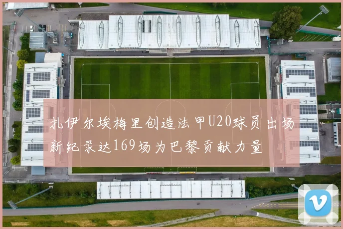 扎伊尔埃梅里创造法甲U20球员出场新纪录达169场为巴黎贡献力量