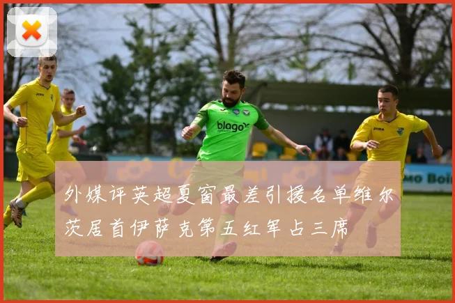 外媒评英超夏窗最差引援名单维尔茨居首伊萨克第五红军占三席