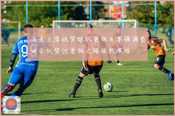 马竞主席祝贺球队晋级决赛强调首回合优势但晋级之路依然艰难