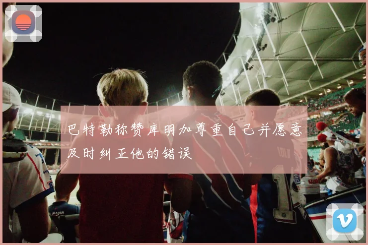 巴特勒称赞库明加尊重自己并愿意及时纠正他的错误