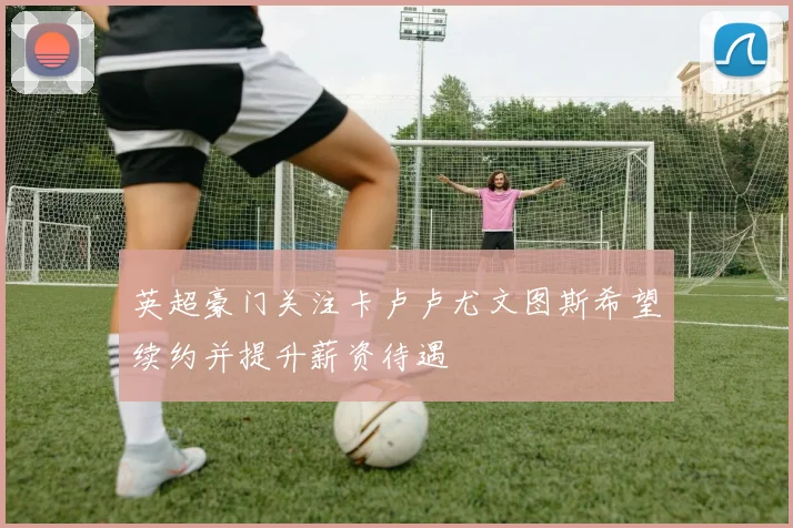 英超豪门关注卡卢卢尤文图斯希望续约并提升薪资待遇