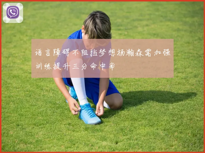 语言障碍不阻挡梦想杨瀚森需加强训练提升三分命中率