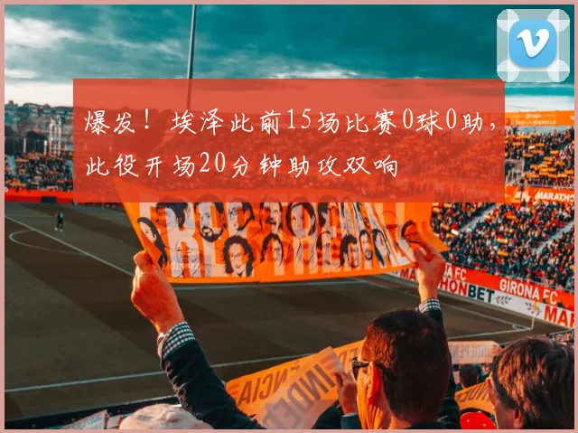 爆发！埃泽此前15场比赛0球0助，此役开场20分钟助攻双响