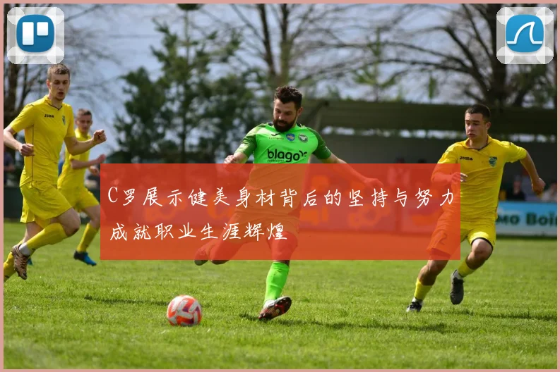 C罗展示健美身材背后的坚持与努力成就职业生涯辉煌
