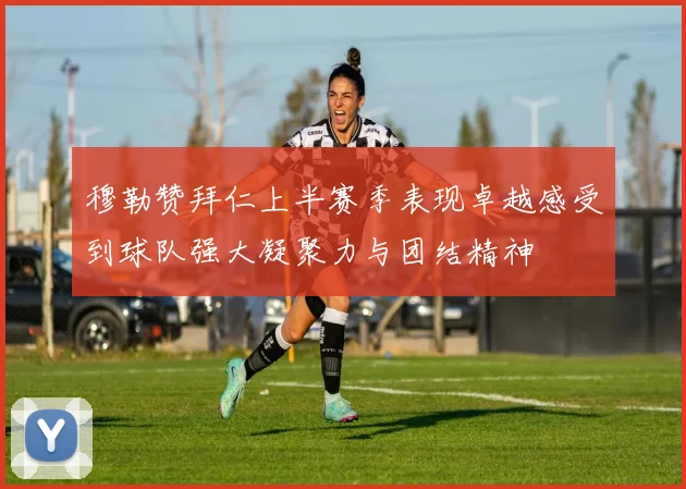 穆勒赞拜仁上半赛季表现卓越感受到球队强大凝聚力与团结精神