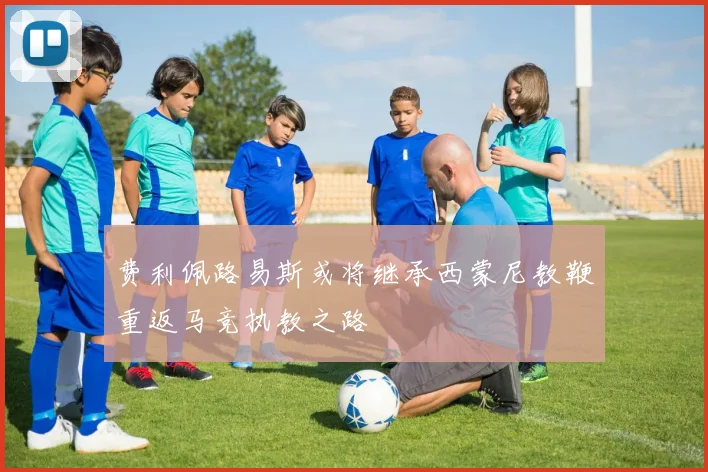 费利佩路易斯或将继承西蒙尼教鞭重返马竞执教之路