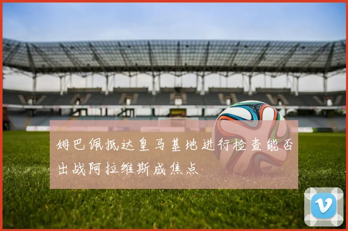 姆巴佩抵达皇马基地进行检查能否出战阿拉维斯成焦点