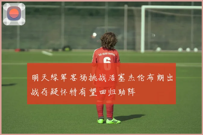 明天绿军客场挑战活塞杰伦布朗出战存疑怀特有望回归助阵