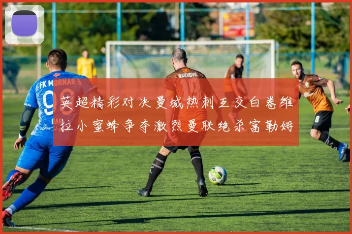 英超精彩对决曼城热刺互交白卷维拉小蜜蜂争夺激烈曼联绝杀富勒姆逆转胜利