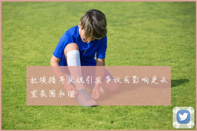杜埃捂耳庆祝引发争议或影响更衣室氛围和谐