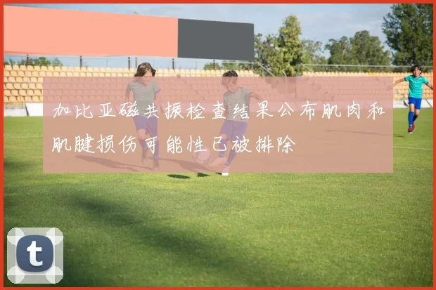 加比亚磁共振检查结果公布肌肉和肌腱损伤可能性已被排除