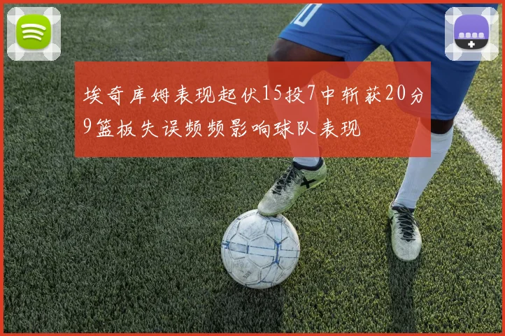 埃奇库姆表现起伏15投7中斩获20分9篮板失误频频影响球队表现