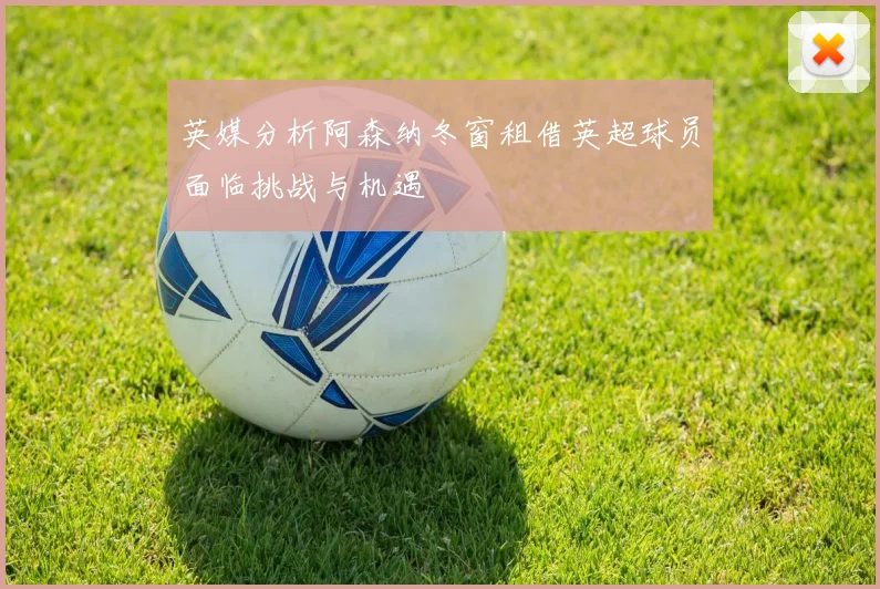 英媒分析阿森纳冬窗租借英超球员面临挑战与机遇