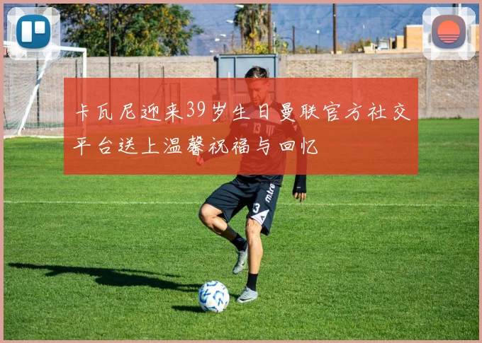 卡瓦尼迎来39岁生日曼联官方社交平台送上温馨祝福与回忆