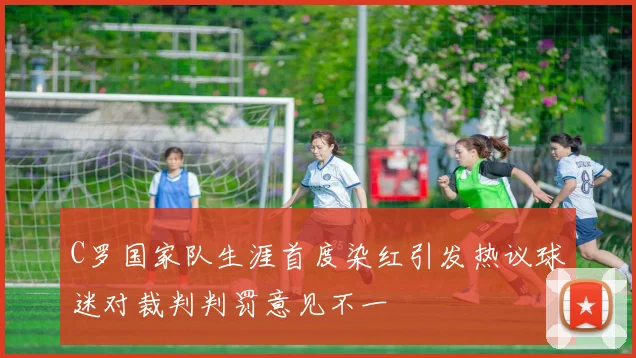 C罗国家队生涯首度染红引发热议球迷对裁判判罚意见不一