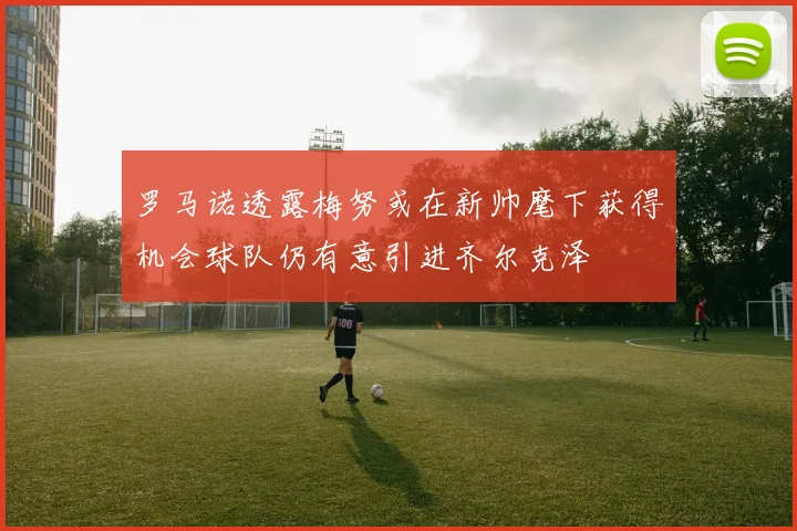 罗马诺透露梅努或在新帅麾下获得机会球队仍有意引进齐尔克泽